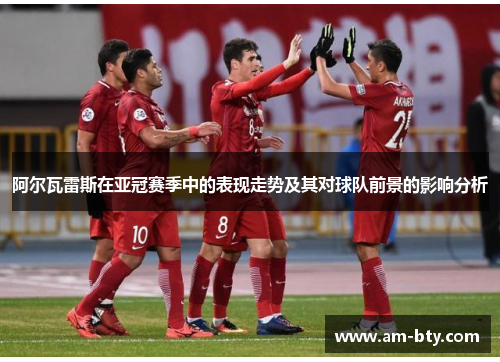 阿尔瓦雷斯在亚冠赛季中的表现走势及其对球队前景的影响分析 阿尔瓦雷斯在亚冠赛季中的表现走势及其对球队前景的影响分析