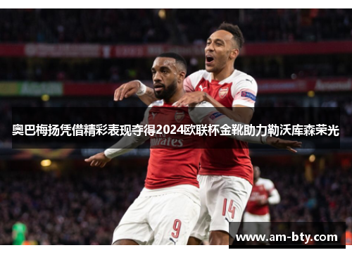 奥巴梅扬凭借精彩表现夺得2024欧联杯金靴助力勒沃库森荣光 奥巴梅扬凭借精彩表现夺得2024欧联杯金靴助力勒沃库森荣光