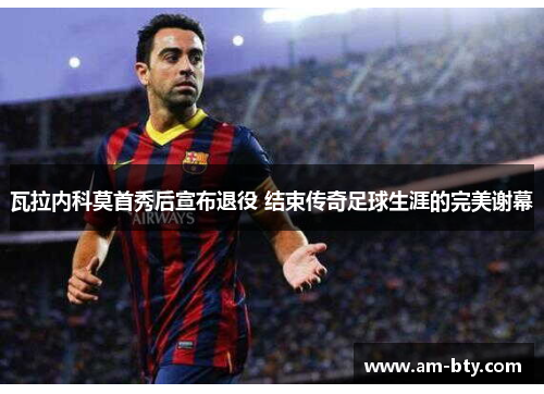 瓦拉内科莫首秀后宣布退役 结束传奇足球生涯的完美谢幕 瓦拉内科莫首秀后宣布退役 结束传奇足球生涯的完美谢幕