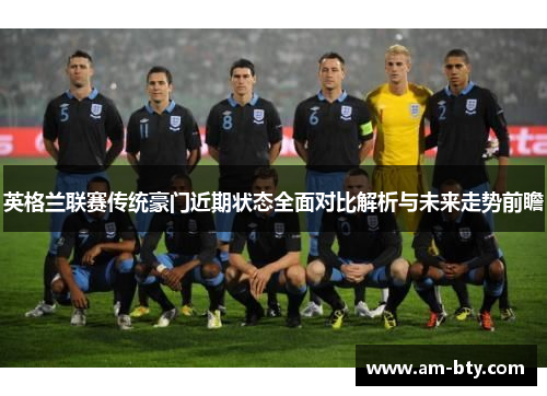 英格兰联赛传统豪门近期状态全面对比解析与未来走势前瞻