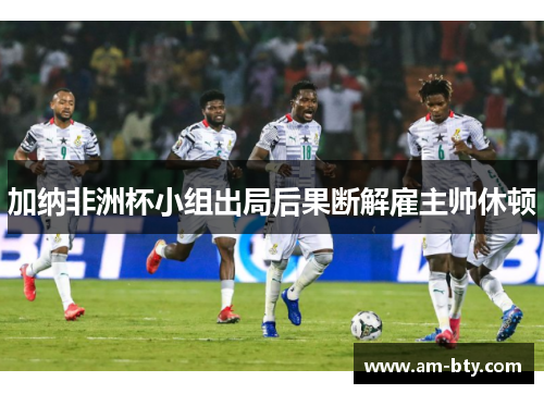加纳非洲杯小组出局后果断解雇主帅休顿 加纳非洲杯小组出局后果断解雇主帅休顿