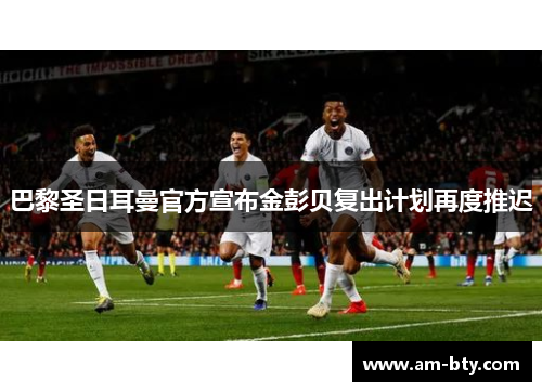 巴黎圣日耳曼官方宣布金彭贝复出计划再度推迟 巴黎圣日耳曼官方宣布金彭贝复出计划再度推迟