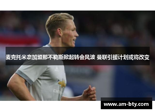 麦克托米奈加盟那不勒斯掀起转会风波 曼联引援计划或将改变 麦克托米奈加盟那不勒斯掀起转会风波 曼联引援计划或将改变