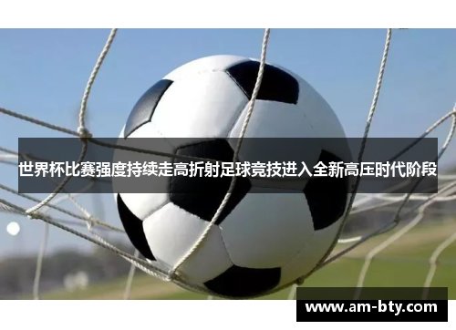 世界杯比赛强度持续走高折射足球竞技进入全新高压时代阶段 世界杯比赛强度持续走高折射足球竞技进入全新高压时代阶段