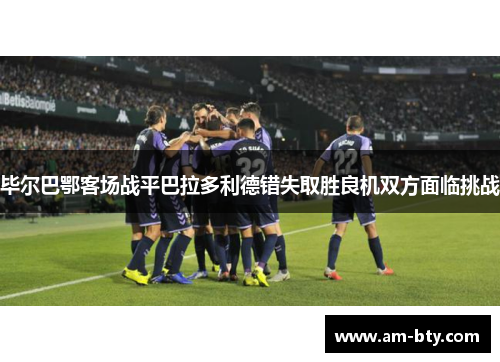 毕尔巴鄂客场战平巴拉多利德错失取胜良机双方面临挑战