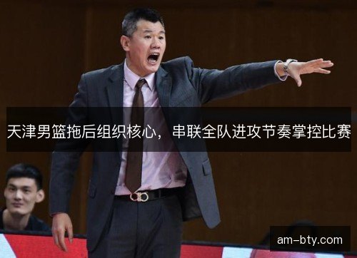 天津男篮拖后组织核心，串联全队进攻节奏掌控比赛