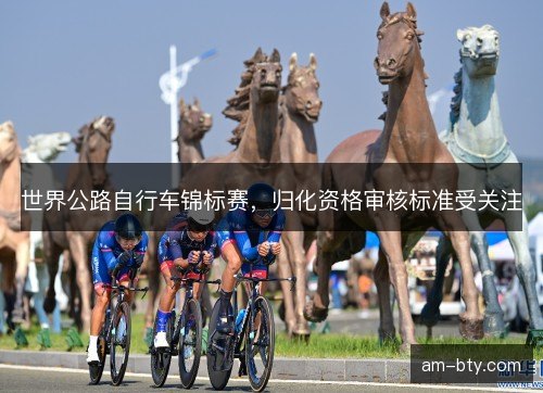 世界公路自行车锦标赛，归化资格审核标准受关注